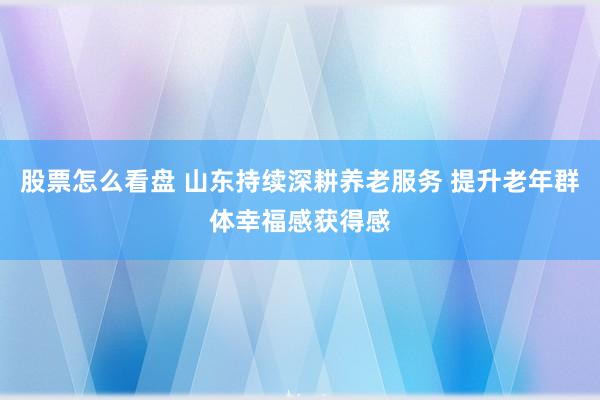 股票怎么看盘 山东持续深耕养老服务 提升老年群体幸福感获得感