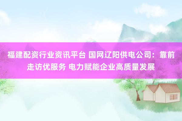 福建配资行业资讯平台 国网辽阳供电公司：靠前走访优服务 电力赋能企业高质量发展