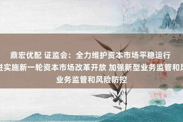 鼎宏优配 证监会：全力维护资本市场平稳运行 加快推进实施新一轮资本市场改革开放 加强新型业务监管和风险防控