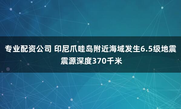 专业配资公司 印尼爪哇岛附近海域发生6.5级地震 震源深度370千米