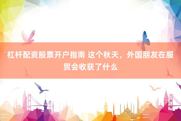 杠杆配资股票开户指南 这个秋天，外国朋友在服贸会收获了什么