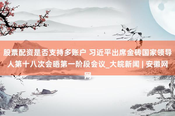 股票配资是否支持多账户 习近平出席金砖国家领导人第十八次会晤第一阶段会议_大皖新闻 | 安徽网