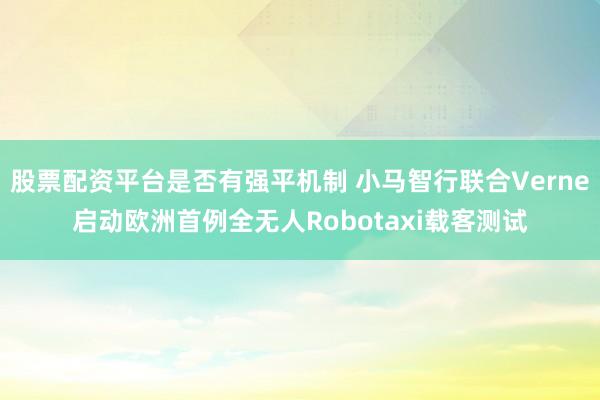 股票配资平台是否有强平机制 小马智行联合Verne启动欧洲首例全无人Robotaxi载客测试