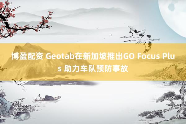 博盈配资 Geotab在新加坡推出GO Focus Plus 助力车队预防事故