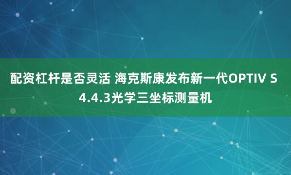 配资杠杆是否灵活 海克斯康发布新一代OPTIV S 4.4.3光学三坐标测量机