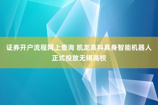 证券开户流程网上查询 凯龙高科具身智能机器人正式投放无锡高校