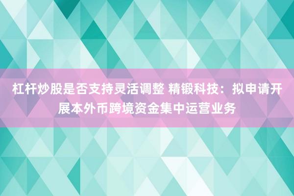 杠杆炒股是否支持灵活调整 精锻科技：拟申请开展本外币跨境资金集中运营业务