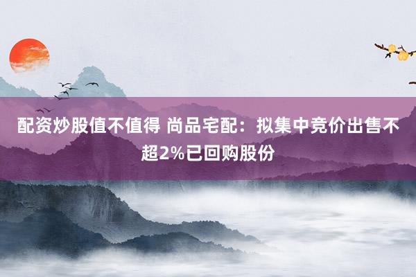 配资炒股值不值得 尚品宅配：拟集中竞价出售不超2%已回购股份