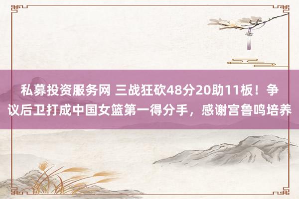 私募投资服务网 三战狂砍48分20助11板！争议后卫打成中国女篮第一得分手，感谢宫鲁鸣培养
