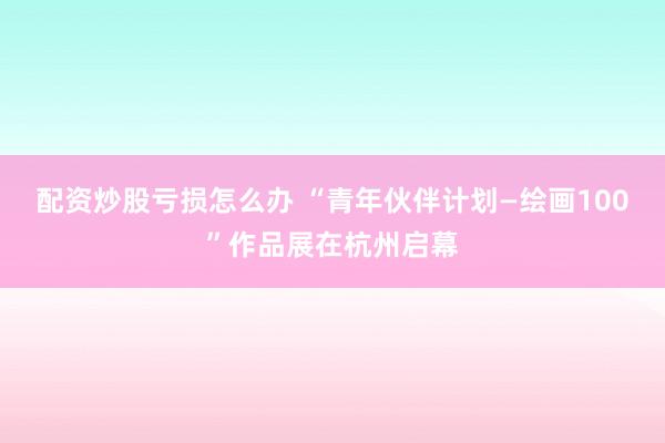 配资炒股亏损怎么办 “青年伙伴计划—绘画100”作品展在杭州启幕