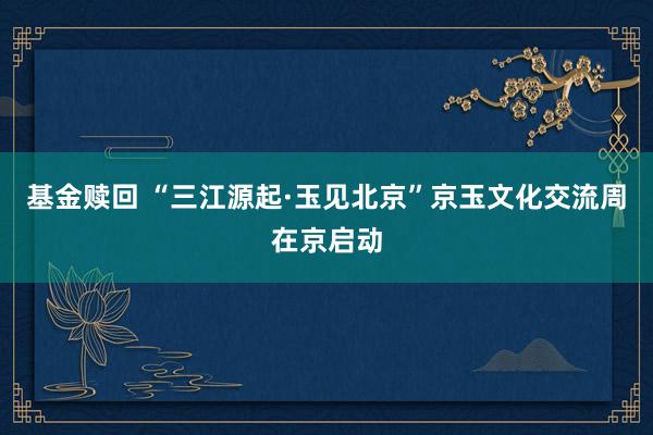 基金赎回 “三江源起·玉见北京”京玉文化交流周在京启动