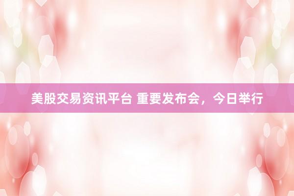 美股交易资讯平台 重要发布会，今日举行