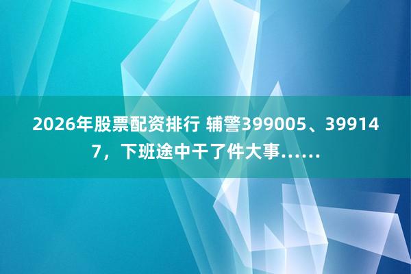 2026年股票配资排行 辅警399005、399147，下班途中干了件大事……