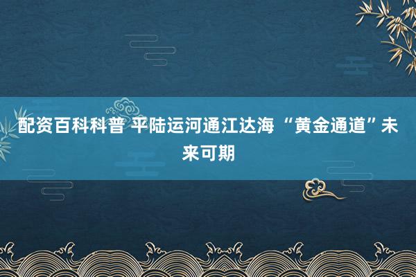 配资百科科普 平陆运河通江达海 “黄金通道”未来可期