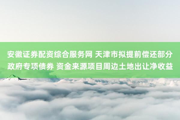 安徽证券配资综合服务网 天津市拟提前偿还部分政府专项债券 资金来源项目周边土地出让净收益