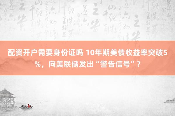 配资开户需要身份证吗 10年期美债收益率突破5%，向美联储发出“警告信号”？
