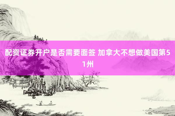 配资证券开户是否需要面签 加拿大不想做美国第51州