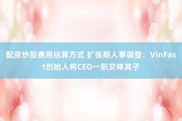 配资炒股费用结算方式 扩张期人事调整：VinFast创始人将CEO一职交棒其子