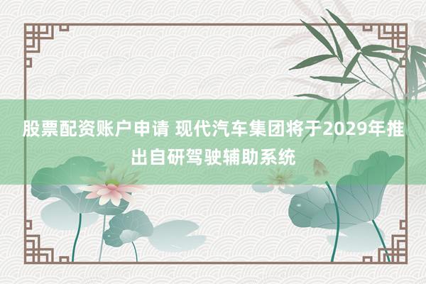 股票配资账户申请 现代汽车集团将于2029年推出自研驾驶辅助系统