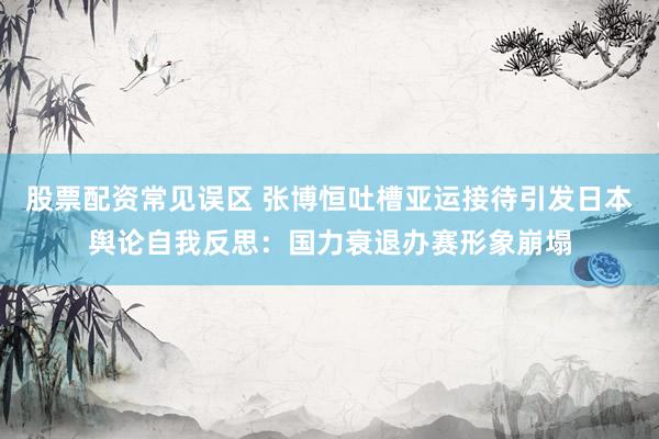 股票配资常见误区 张博恒吐槽亚运接待引发日本舆论自我反思：国力衰退办赛形象崩塌