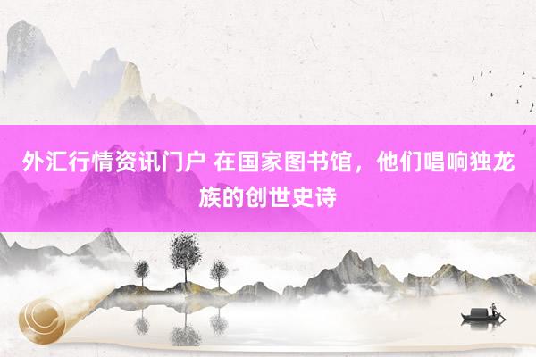 外汇行情资讯门户 在国家图书馆，他们唱响独龙族的创世史诗
