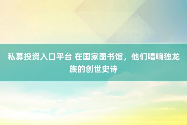 私募投资入口平台 在国家图书馆，他们唱响独龙族的创世史诗