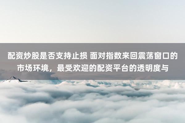 配资炒股是否支持止损 面对指数来回震荡窗口的市场环境，最受欢迎的配资平台的透明度与