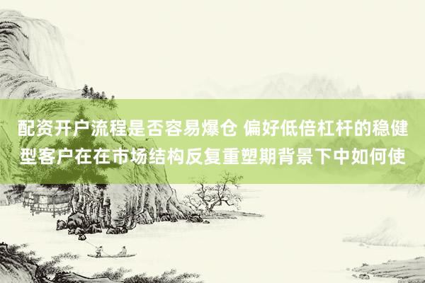 配资开户流程是否容易爆仓 偏好低倍杠杆的稳健型客户在在市场结构反复重塑期背景下中如何使