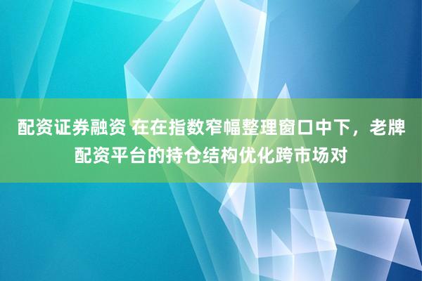 配资证券融资 在在指数窄幅整理窗口中下，老牌配资平台的持仓结构优化跨市场对