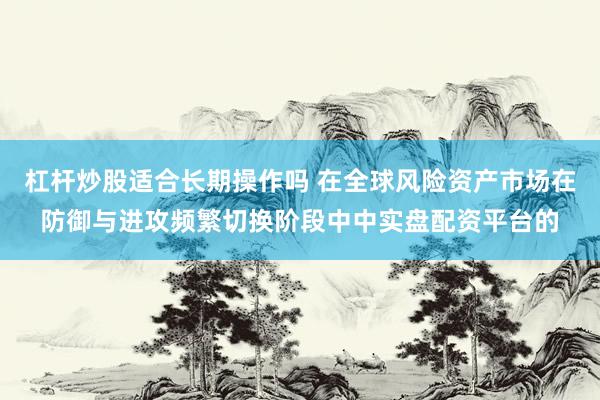 杠杆炒股适合长期操作吗 在全球风险资产市场在防御与进攻频繁切换阶段中中实盘配资平台的