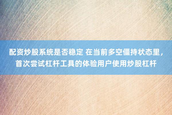 配资炒股系统是否稳定 在当前多空僵持状态里，首次尝试杠杆工具的体验用户使用炒股杠杆