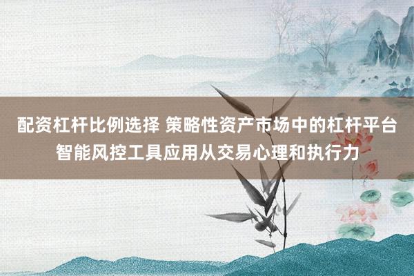 配资杠杆比例选择 策略性资产市场中的杠杆平台智能风控工具应用从交易心理和执行力