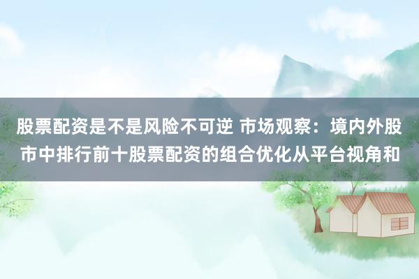 股票配资是不是风险不可逆 市场观察：境内外股市中排行前十股票配资的组合优化从平台视角和