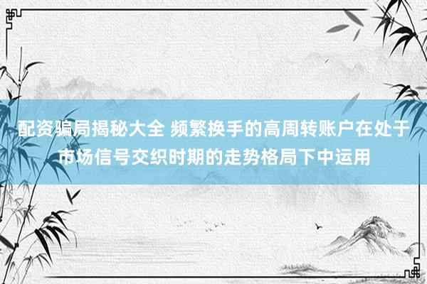 配资骗局揭秘大全 频繁换手的高周转账户在处于市场信号交织时期的走势格局下中运用