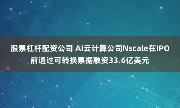 股票杠杆配资公司 AI云计算公司Nscale在IPO前通过可转换票据融资33.6亿美元