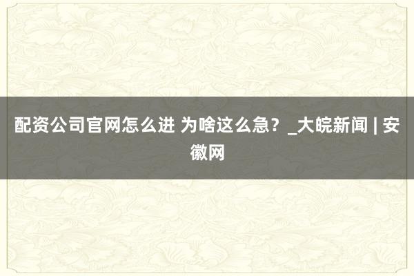 配资公司官网怎么进 为啥这么急？_大皖新闻 | 安徽网