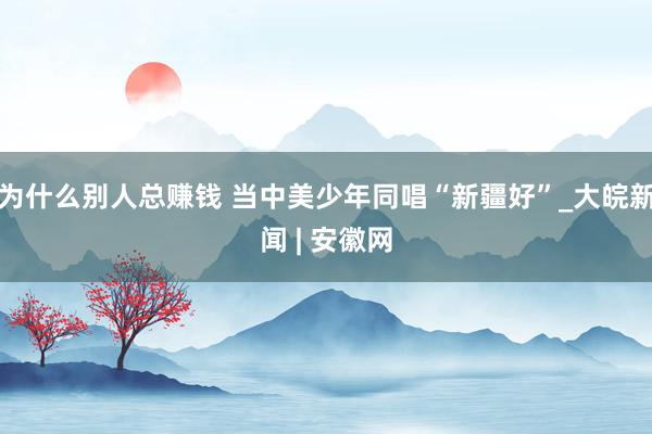 为什么别人总赚钱 当中美少年同唱“新疆好”_大皖新闻 | 安徽网