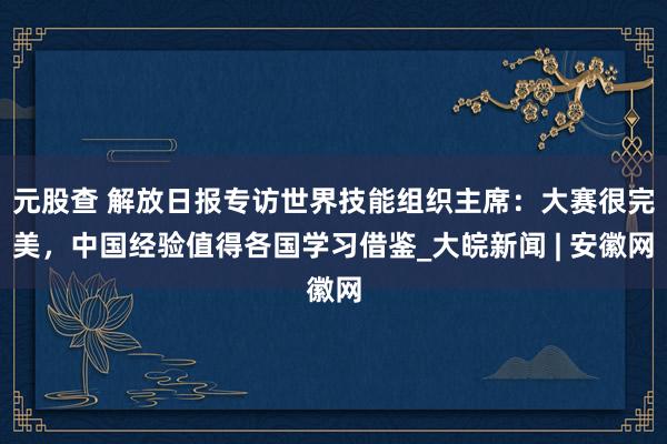 元股查 解放日报专访世界技能组织主席：大赛很完美，中国经验值得各国学习借鉴_大皖新闻 | 安徽网