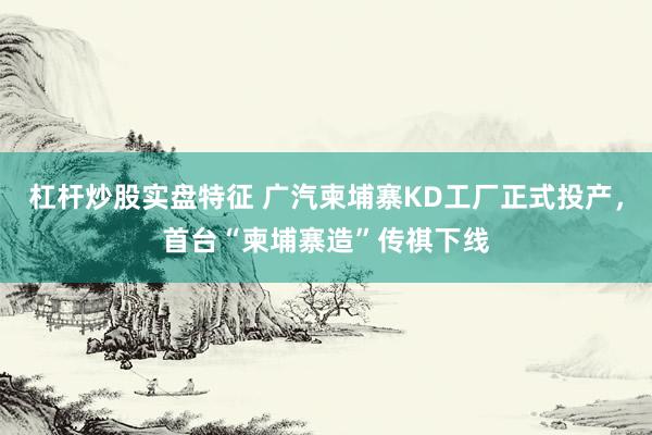 杠杆炒股实盘特征 广汽柬埔寨KD工厂正式投产，首台“柬埔寨造”传祺下线