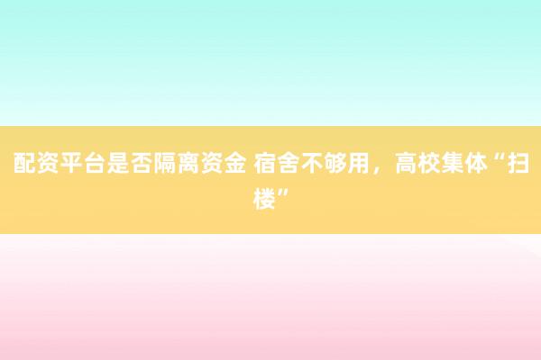 配资平台是否隔离资金 宿舍不够用，高校集体“扫楼”