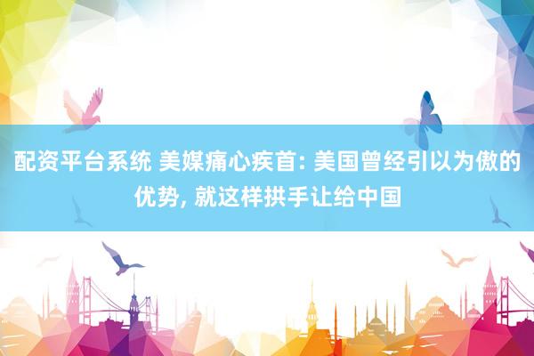 配资平台系统 美媒痛心疾首: 美国曾经引以为傲的优势, 就这样拱手让给中国
