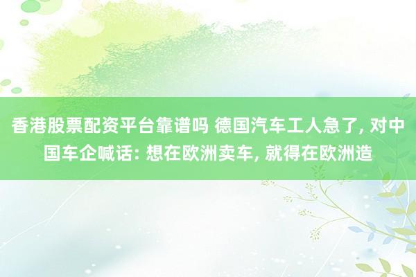 香港股票配资平台靠谱吗 德国汽车工人急了, 对中国车企喊话: 想在欧洲卖车, 就得在欧洲造