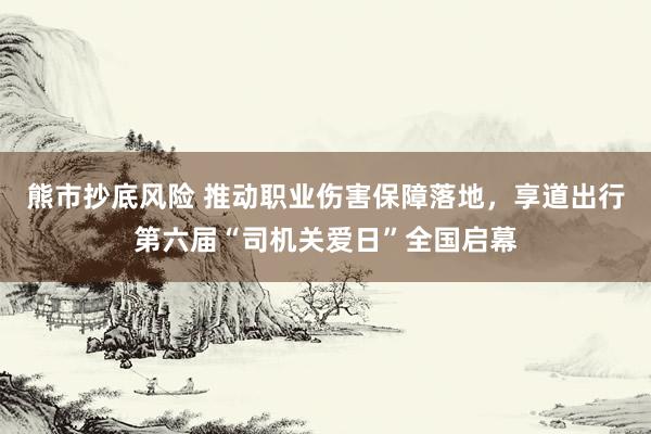 熊市抄底风险 推动职业伤害保障落地，享道出行第六届“司机关爱日”全国启幕
