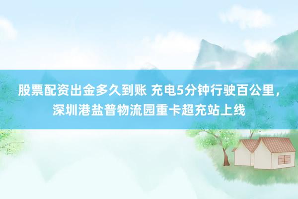 股票配资出金多久到账 充电5分钟行驶百公里，深圳港盐普物流园重卡超充站上线