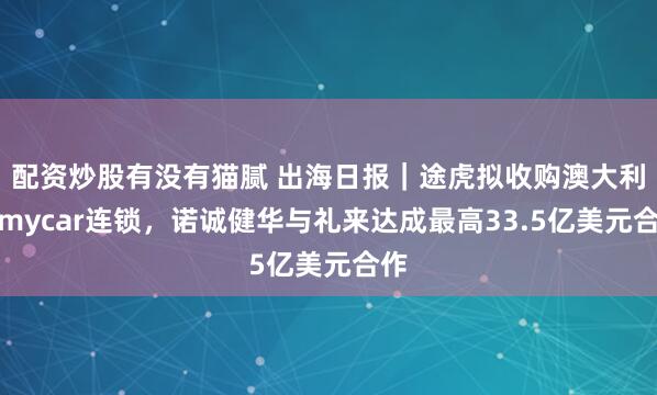 配资炒股有没有猫腻 出海日报｜途虎拟收购澳大利亚mycar连锁，诺诚健华与礼来达成最高33.5亿美元合作
