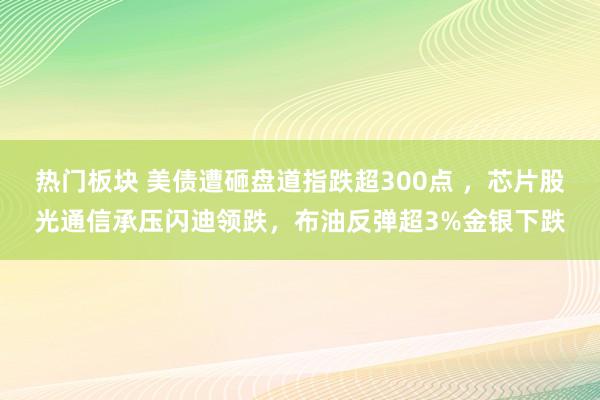 热门板块 美债遭砸盘道指跌超300点 ，芯片股光通信承压闪迪领跌，布油反弹超3%金银下跌
