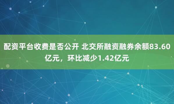 配资平台收费是否公开 北交所融资融券余额83.60亿元，环比减少1.42亿元