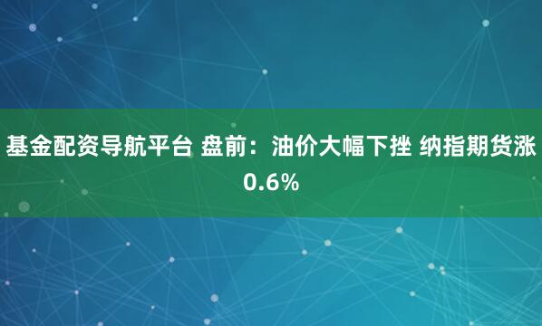 基金配资导航平台 盘前：油价大幅下挫 纳指期货涨0.6%