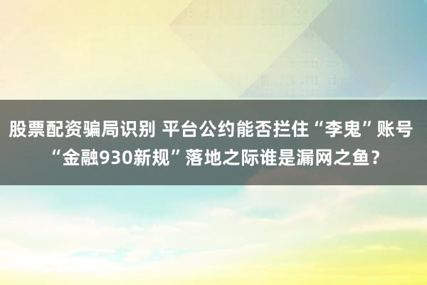 股票配资骗局识别 平台公约能否拦住“李鬼”账号 “金融930新规”落地之际谁是漏网之鱼？