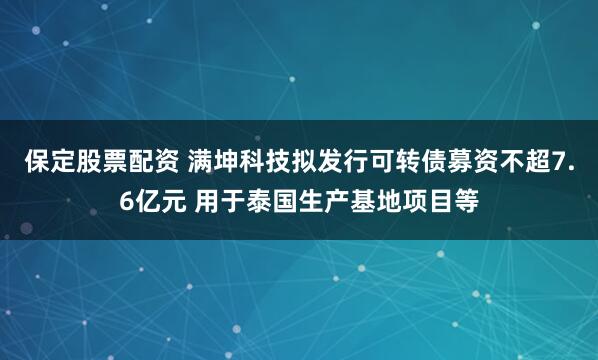 保定股票配资 满坤科技拟发行可转债募资不超7.6亿元 用于泰国生产基地项目等